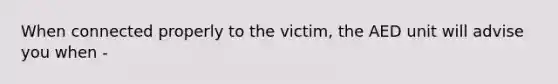 When connected properly to the victim, the AED unit will advise you when -