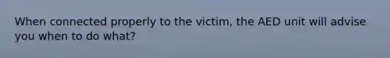 When connected properly to the victim, the AED unit will advise you when to do what?