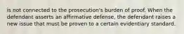 is not connected to the prosecution's burden of proof. When the defendant asserts an affirmative defense, the defendant raises a new issue that must be proven to a certain evidentiary standard.