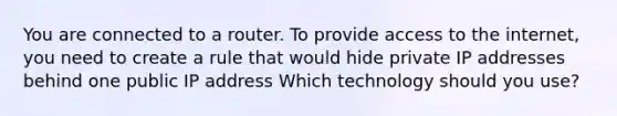 You are connected to a router. To provide access to the internet, you need to create a rule that would hide private IP addresses behind one public IP address Which technology should you use?