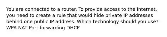 You are connected to a router. To provide access to the Internet, you need to create a rule that would hide private IP addresses behind one public IP address. Which technology should you use? WPA NAT Port forwarding DHCP