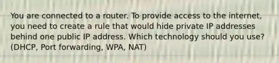 You are connected to a router. To provide access to the internet, you need to create a rule that would hide private IP addresses behind one public IP address. Which technology should you use? (DHCP, Port forwarding, WPA, NAT)