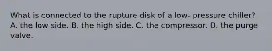 What is connected to the rupture disk of a low- pressure chiller? A. the low side. B. the high side. C. the compressor. D. the purge valve.