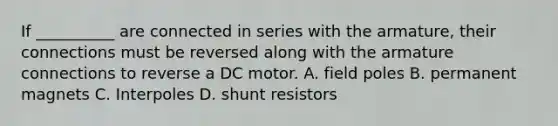 If __________ are connected in series with the armature, their connections must be reversed along with the armature connections to reverse a DC motor. A. field poles B. permanent magnets C. Interpoles D. shunt resistors