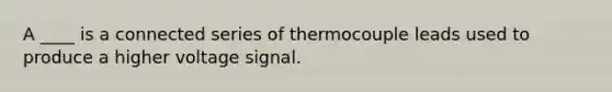 A ____ is a connected series of thermocouple leads used to produce a higher voltage signal.