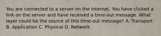 You are connected to a server on the internet. You have clicked a link on the server and have received a time-out message. What layer could be the source of this time-out message? A. Transport B. Application C. Physical D. Network