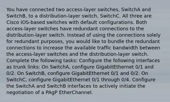 You have connected two access-layer switches, SwitchA and SwitchB, to a distribution-layer switch, SwitchC. All three are Cisco IOS-based switches with default configurations. Both access-layer switches have redundant connections to the distribution-layer switch. Instead of using the connections solely for redundant purposes, you would like to bundle the redundant connections to increase the available traffic bandwidth between the access-layer switches and the distribution-layer switch. Complete the following tasks: Configure the following interfaces as trunk links: On SwitchA, configure GigabitEthernet 0/1 and 0/2. On SwitchB, configure GigabitEthernet 0/1 and 0/2. On SwitchC, configure GigabitEthernet 0/1 through 0/4. Configure the SwitchA and SwitchB interfaces to actively initiate the negotiation of a PAgP EtherChannel.