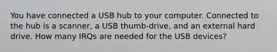 You have connected a USB hub to your computer. Connected to the hub is a scanner, a USB thumb-drive, and an external hard drive. How many IRQs are needed for the USB devices?