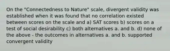 On the "Connectedness to Nature" scale, divergent validity was established when it was found that no correlation existed between scores on the scale and a) SAT scores b) scores on a test of social desirability c) both alternatives a. and b. d) none of the above - the outcomes in alternatives a. and b. supported convergent validity