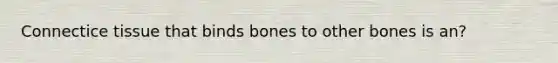 Connectice tissue that binds bones to other bones is an?