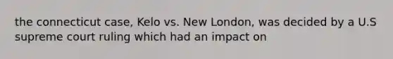 the connecticut case, Kelo vs. New London, was decided by a U.S supreme court ruling which had an impact on