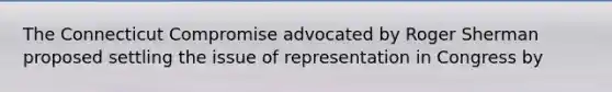 The Connecticut Compromise advocated by Roger Sherman proposed settling the issue of representation in Congress by