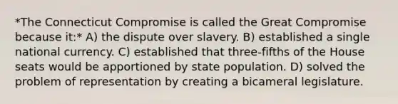 *The Connecticut Compromise is called the Great Compromise because it:* A) the dispute over slavery. B) established a single national currency. C) established that three-fifths of the House seats would be apportioned by state population. D) solved the problem of representation by creating a bicameral legislature.