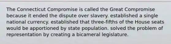 The Connecticut Compromise is called the Great Compromise because it ended the dispute over slavery. established a single national currency. established that three-fifths of the House seats would be apportioned by state population. solved the problem of representation by creating a bicameral legislature.