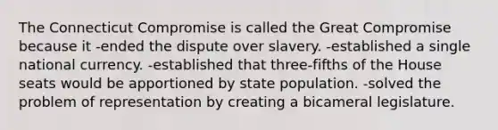 The Connecticut Compromise is called the Great Compromise because it -ended the dispute over slavery. -established a single national currency. -established that three-fifths of the House seats would be apportioned by state population. -solved the problem of representation by creating a bicameral legislature.