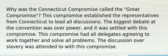 Why was the Connecticut Compromise called the "Great Compromise"? This compromise established the representatives from Connecticut to lead all discussions. The biggest debate at the convention was over power, and it was settled with this compromise. This compromise had all delegates agreeing to work together and solve all problems. The discussion over slavery was attended to with this compromise.