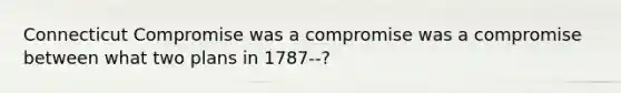 Connecticut Compromise was a compromise was a compromise between what two plans in 1787--?