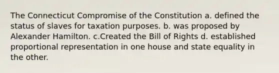 The Connecticut Compromise of the Constitution a. defined the status of slaves for taxation purposes. b. was proposed by Alexander Hamilton. c.Created the Bill of Rights d. established proportional representation in one house and state equality in the other.