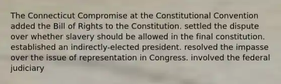 The Connecticut Compromise at the Constitutional Convention added the Bill of Rights to the Constitution. settled the dispute over whether slavery should be allowed in the final constitution. established an indirectly-elected president. resolved the impasse over the issue of representation in Congress. involved the federal judiciary