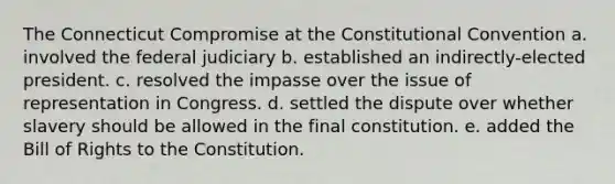 The Connecticut Compromise at the Constitutional Convention a. involved the federal judiciary b. established an indirectly-elected president. c. resolved the impasse over the issue of representation in Congress. d. settled the dispute over whether slavery should be allowed in the final constitution. e. added the Bill of Rights to the Constitution.