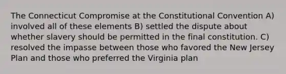 The Connecticut Compromise at the Constitutional Convention A) involved all of these elements B) settled the dispute about whether slavery should be permitted in the final constitution. C) resolved the impasse between those who favored the New Jersey Plan and those who preferred the Virginia plan