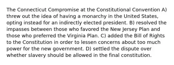 The Connecticut Compromise at the Constitutional Convention A) threw out the idea of having a monarchy in the United States, opting instead for an indirectly elected president. B) resolved the impasses between those who favored the New Jersey Plan and those who preferred the Virginia Plan. C) added the Bill of Rights to the Constitution in order to lessen concerns about too much power for the new government. D) settled the dispute over whether slavery should be allowed in the final constitution.