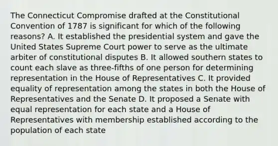 The Connecticut Compromise drafted at the Constitutional Convention of 1787 is significant for which of the following reasons? A. It established the presidential system and gave the United States Supreme Court power to serve as the ultimate arbiter of constitutional disputes B. It allowed southern states to count each slave as three-fifths of one person for determining representation in the House of Representatives C. It provided equality of representation among the states in both the House of Representatives and the Senate D. It proposed a Senate with equal representation for each state and a House of Representatives with membership established according to the population of each state