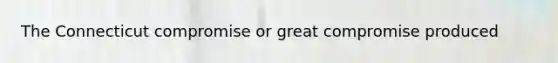 The Connecticut compromise or great compromise produced