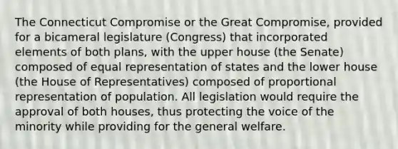 The Connecticut Compromise or the Great Compromise, provided for a bicameral legislature (Congress) that incorporated elements of both plans, with the upper house (the Senate) composed of equal representation of states and the lower house (the House of Representatives) composed of proportional representation of population. All legislation would require the approval of both houses, thus protecting the voice of the minority while providing for the general welfare.