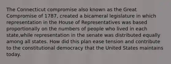 The Connecticut compromise also known as the Great Compromise of 1787, created a bicameral legislature in which representation in the House of Representatives was based proportionally on the numbers of people who lived in each state,while representation in the senate was distributed equally among all states. How did this plan ease tension and contribute to the constitutional democracy that the United States maintains today.