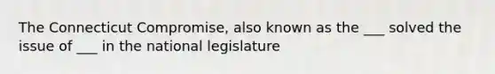 The Connecticut Compromise, also known as the ___ solved the issue of ___ in the national legislature