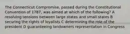 The Connecticut Compromise, passed during the Constitutional Convention of 1787, was aimed at which of the following? A resolving tensions between large states and small states B securing the rights of loyalists C determining the role of the president D guaranteeing landowners representation in Congress