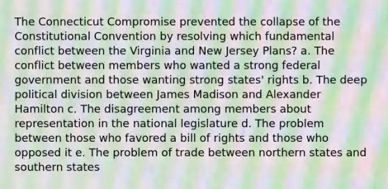 The Connecticut Compromise prevented the collapse of the Constitutional Convention by resolving which fundamental conflict between the Virginia and New Jersey Plans? a. The conflict between members who wanted a strong federal government and those wanting strong states' rights b. The deep political division between James Madison and Alexander Hamilton c. The disagreement among members about representation in the national legislature d. The problem between those who favored a bill of rights and those who opposed it e. The problem of trade between northern states and southern states