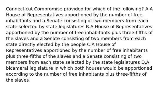 Connecticut Compromise provided for which of the following? A.A House of Representatives apportioned by the number of free inhabitants and a Senate consisting of two members from each state selected by state legislatures B.A House of Representatives apportioned by the number of free inhabitants plus three-fifths of the slaves and a Senate consisting of two members from each state directly elected by the people C.A House of Representatives apportioned by the number of free inhabitants plus three-fifths of the slaves and a Senate consisting of two members from each state selected by the state legislatures D.A bicameral legislature in which both houses would be apportioned according to the number of free inhabitants plus three-fifths of the slaves