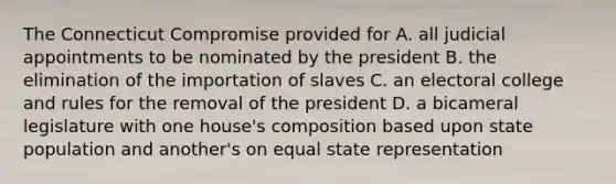 The Connecticut Compromise provided for A. all judicial appointments to be nominated by the president B. the elimination of the importation of slaves C. an electoral college and rules for the removal of the president D. a bicameral legislature with one house's composition based upon state population and another's on equal state representation