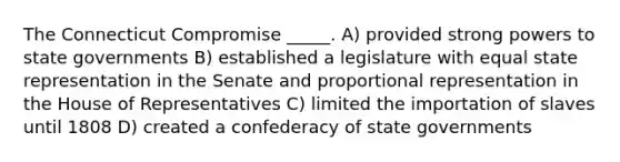 The Connecticut Compromise _____. A) provided strong powers to state governments B) established a legislature with equal state representation in the Senate and proportional representation in the House of Representatives C) limited the importation of slaves until 1808 D) created a confederacy of state governments