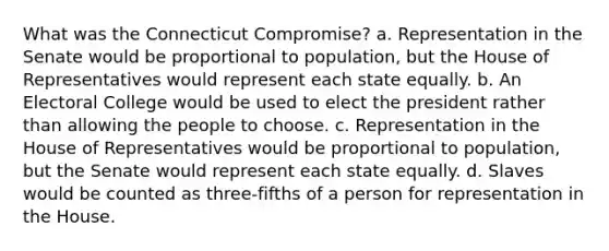 What was the Connecticut Compromise? a. Representation in the Senate would be proportional to population, but the House of Representatives would represent each state equally. b. An Electoral College would be used to elect the president rather than allowing the people to choose. c. Representation in the House of Representatives would be proportional to population, but the Senate would represent each state equally. d. Slaves would be counted as three-fifths of a person for representation in the House.