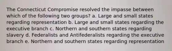 The Connecticut Compromise resolved the impasse between which of the following two groups? a. Large and small states regarding representation b. Large and small states regarding the executive branch c. Northern and southern states regarding slavery d. Federalists and Antifederalists regarding the executive branch e. Northern and southern states regarding representation