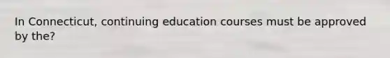 In Connecticut, continuing education courses must be approved by the?