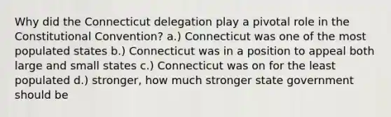 Why did the Connecticut delegation play a pivotal role in the Constitutional Convention? a.) Connecticut was one of the most populated states b.) Connecticut was in a position to appeal both large and small states c.) Connecticut was on for the least populated d.) stronger, how much stronger state government should be