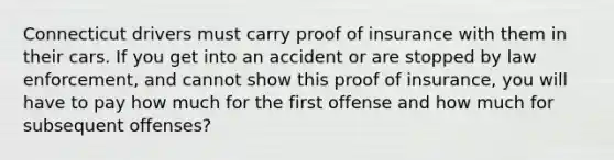 Connecticut drivers must carry proof of insurance with them in their cars. If you get into an accident or are stopped by law enforcement, and cannot show this proof of insurance, you will have to pay how much for the first offense and how much for subsequent offenses?