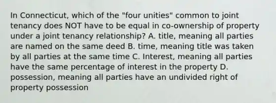 In Connecticut, which of the "four unities" common to joint tenancy does NOT have to be equal in co-ownership of property under a joint tenancy relationship? A. title, meaning all parties are named on the same deed B. time, meaning title was taken by all parties at the same time C. Interest, meaning all parties have the same percentage of interest in the property D. possession, meaning all parties have an undivided right of property possession