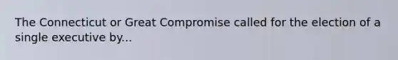 The Connecticut or Great Compromise called for the election of a single executive by...