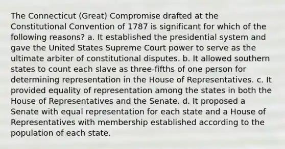 The Connecticut (Great) Compromise drafted at the Constitutional Convention of 1787 is significant for which of the following reasons? a. It established the presidential system and gave the United States Supreme Court power to serve as the ultimate arbiter of constitutional disputes. b. It allowed southern states to count each slave as three-fifths of one person for determining representation in the House of Representatives. c. It provided equality of representation among the states in both the House of Representatives and the Senate. d. It proposed a Senate with equal representation for each state and a House of Representatives with membership established according to the population of each state.