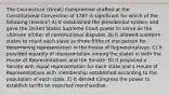 The Connecticut (Great) Compromise drafted at the Constitutional Convention of 1787 is significant for which of the following reasons? A) It established the presidential system and gave the United States Supreme Court power to serve as the ultimate arbiter of constitutional disputes. B) It allowed southern states to count each slave as three-fifths of one person for determining representation in the House of Representatives. C) It provided equality of representation among the states in both the House of Representatives and the Senate. D) It proposed a Senate with equal representation for each state and a House of Representatives with membership established according to the population of each state. E) It denied Congress the power to establish tariffs on exported merchandise.