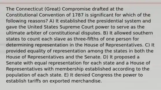 The Connecticut (Great) Compromise drafted at the Constitutional Convention of 1787 is significant for which of the following reasons? A) It established the presidential system and gave the United States Supreme Court power to serve as the ultimate arbiter of constitutional disputes. B) It allowed southern states to count each slave as three-fifths of one person for determining representation in the House of Representatives. C) It provided equality of representation among the states in both the House of Representatives and the Senate. D) It proposed a Senate with equal representation for each state and a House of Representatives with membership established according to the population of each state. E) It denied Congress the power to establish tariffs on exported merchandise.