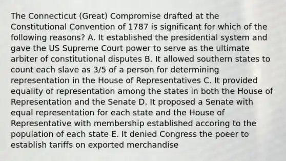 The Connecticut (Great) Compromise drafted at the Constitutional Convention of 1787 is significant for which of the following reasons? A. It established the presidential system and gave the US Supreme Court power to serve as the ultimate arbiter of constitutional disputes B. It allowed southern states to count each slave as 3/5 of a person for determining representation in the House of Representatives C. It provided equality of representation among the states in both the House of Representation and the Senate D. It proposed a Senate with equal representation for each state and the House of Representative with membership established accoring to the population of each state E. It denied Congress the poeer to establish tariffs on exported merchandise