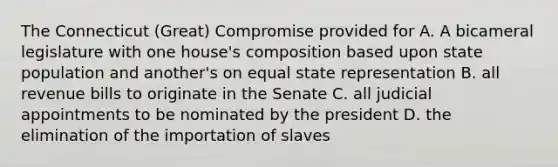 The Connecticut (Great) Compromise provided for A. A bicameral legislature with one house's composition based upon state population and another's on equal state representation B. all revenue bills to originate in the Senate C. all judicial appointments to be nominated by the president D. the elimination of the importation of slaves