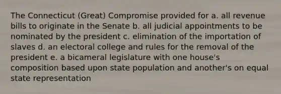 The Connecticut (Great) Compromise provided for a. all revenue bills to originate in the Senate b. all judicial appointments to be nominated by the president c. elimination of the importation of slaves d. an electoral college and rules for the removal of the president e. a bicameral legislature with one house's composition based upon state population and another's on equal state representation