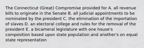 The Connecticut (Great) Compromise provided for A. all revenue bills to originate in the Senate B. all judicial appointments to be nominated by the president C. the elimination of the importation of slaves D. an electoral college and rules for the removal of the president E. a bicameral legislature with one house's composition based upon state population and another's on equal state representation